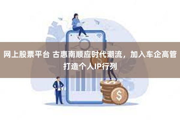 网上股票平台 古惠南顺应时代潮流，加入车企高管打造个人IP行列