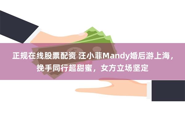 正规在线股票配资 汪小菲Mandy婚后游上海，挽手同行超甜蜜，女方立场坚定