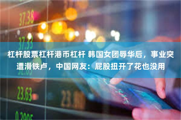 杠杆股票杠杆港币杠杆 韩国女团辱华后，事业突遭滑铁卢，中国网友：屁股扭开了花也没用