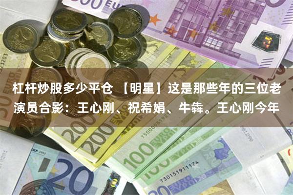 杠杆炒股多少平仓 【明星】这是那些年的三位老演员合影：王心刚、祝希娟、牛犇。王心刚今年
