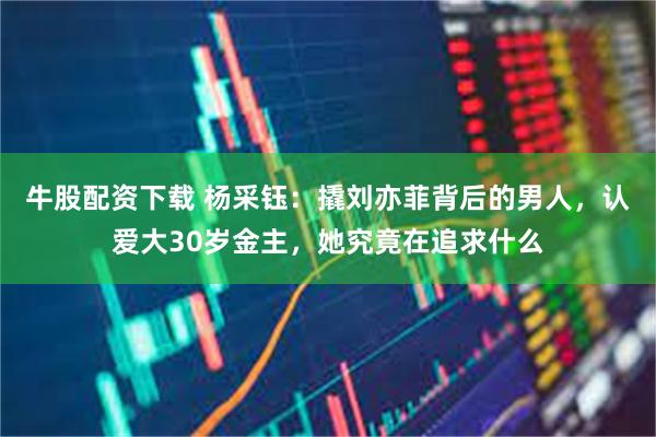 牛股配资下载 杨采钰：撬刘亦菲背后的男人，认爱大30岁金主，她究竟在追求什么