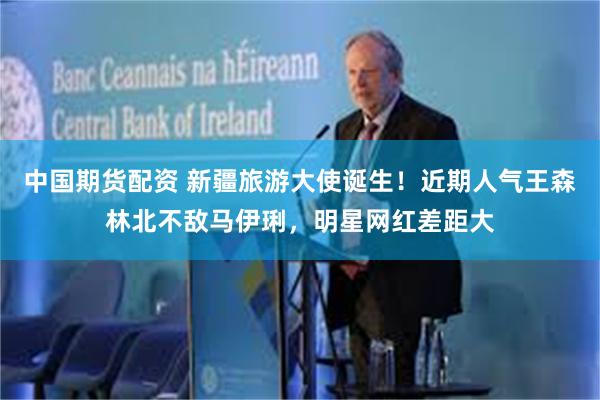 中国期货配资 新疆旅游大使诞生！近期人气王森林北不敌马伊琍，明星网红差距大