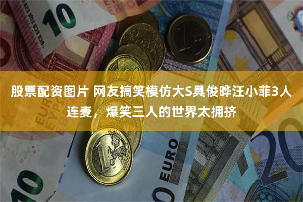 股票配资图片 网友搞笑模仿大S具俊晔汪小菲3人连麦，爆笑三人的世界太拥挤