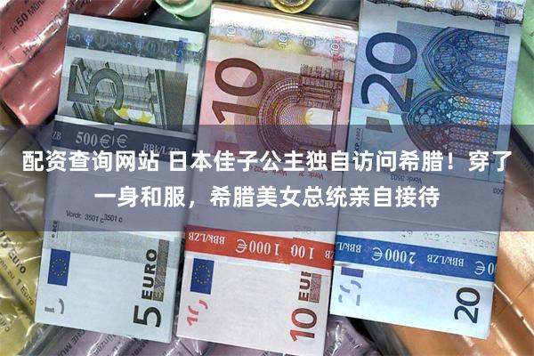 配资查询网站 日本佳子公主独自访问希腊！穿了一身和服，希腊美女总统亲自接待