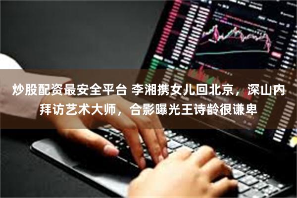 炒股配资最安全平台 李湘携女儿回北京，深山内拜访艺术大师，合影曝光王诗龄很谦卑