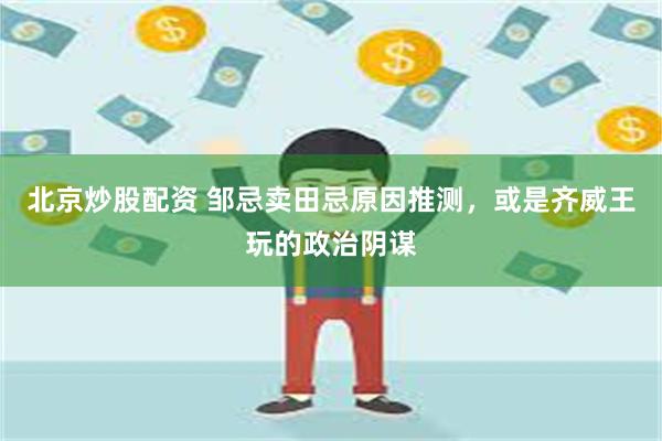 北京炒股配资 邹忌卖田忌原因推测，或是齐威王玩的政治阴谋