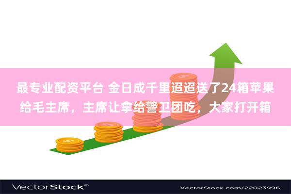 最专业配资平台 金日成千里迢迢送了24箱苹果给毛主席，主席让拿给警卫团吃，大家打开箱