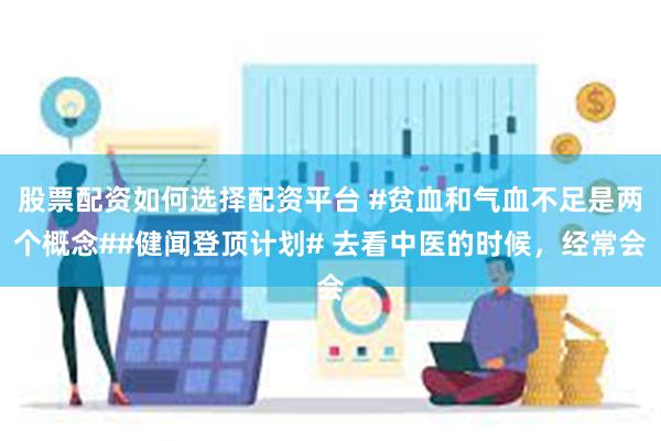 股票配资如何选择配资平台 #贫血和气血不足是两个概念##健闻登顶计划# 去看中医的时候，经常会