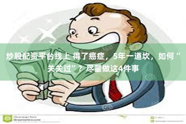炒股配资平台线上 得了癌症，5年一道坎，如何“关关过”？尽量做这4件事
