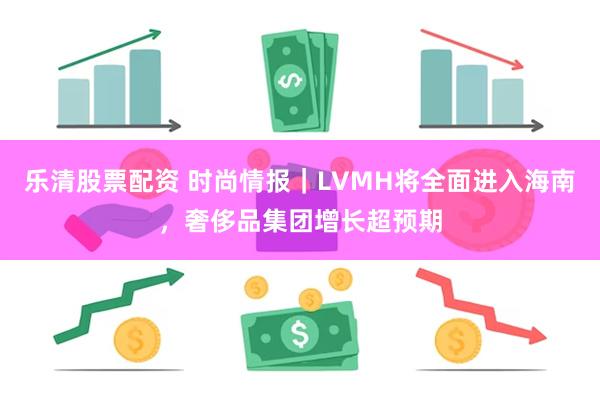 乐清股票配资 时尚情报｜LVMH将全面进入海南，奢侈品集团增长超预期