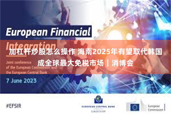 加杠杆炒股怎么操作 海南2025年有望取代韩国成全球最大免税市场｜消博会