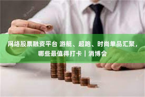网络股票融资平台 游艇、超跑、时尚单品汇聚，哪些最值得打卡｜消博会