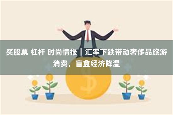 买股票 杠杆 时尚情报｜汇率下跌带动奢侈品旅游消费，盲盒经济降温