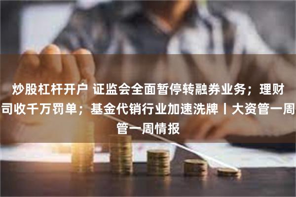 炒股杠杆开户 证监会全面暂停转融券业务；理财子公司收千万罚单；基金代销行业加速洗牌丨大资管一周情报