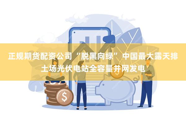 正规期货配资公司 “脱黑向绿” 中国最大露天排土场光伏电站全容量并网发电