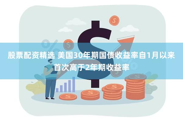 股票配资精选 美国30年期国债收益率自1月以来首次高于2年期收益率