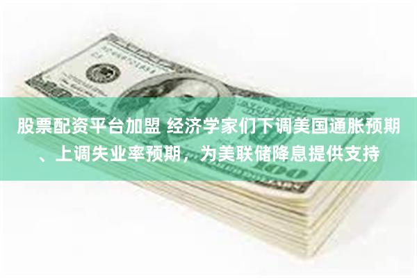 股票配资平台加盟 经济学家们下调美国通胀预期、上调失业率预期，为美联储降息提供支持