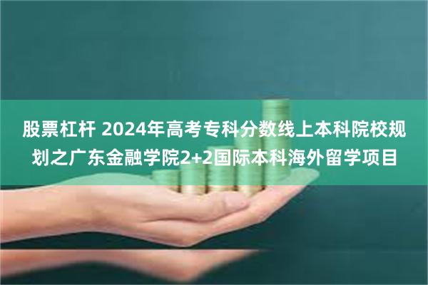 股票杠杆 2024年高考专科分数线上本科院校规划之广东金融学院2+2国际本科海外留学项目