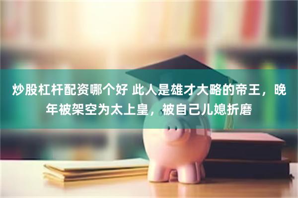 炒股杠杆配资哪个好 此人是雄才大略的帝王，晚年被架空为太上皇，被自己儿媳折磨