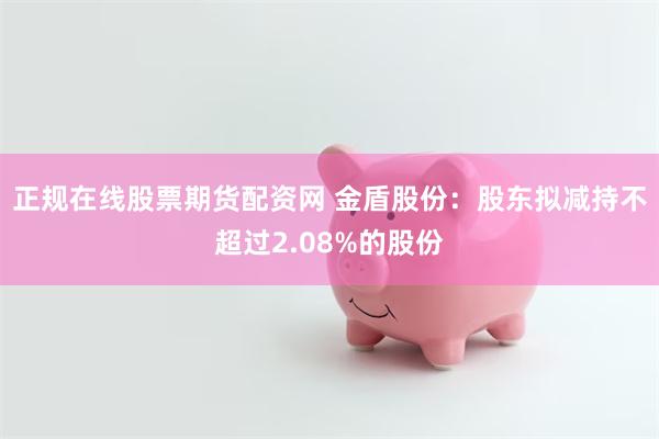 正规在线股票期货配资网 金盾股份：股东拟减持不超过2.08%的股份