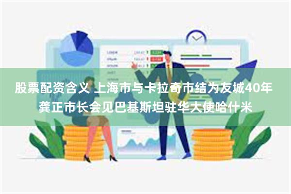 股票配资含义 上海市与卡拉奇市结为友城40年 龚正市长会见巴基斯坦驻华大使哈什米