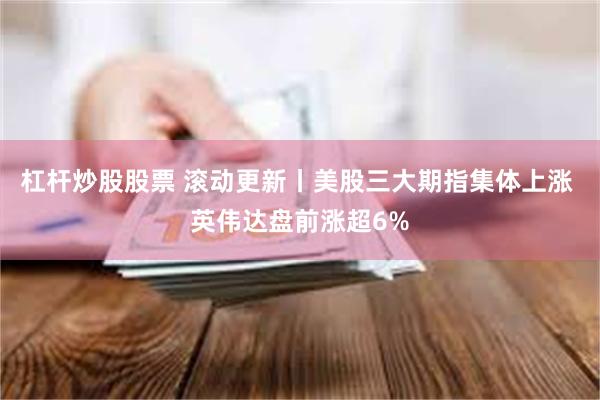 杠杆炒股股票 滚动更新丨美股三大期指集体上涨 英伟达盘前涨超6%