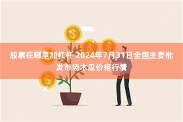 股票在哪里加杠杆 2024年7月31日全国主要批发市场木瓜价格行情