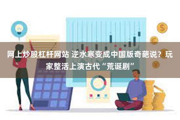 网上炒股杠杆网站 逆水寒变成中国版奇葩说？玩家整活上演古代“荒诞剧”
