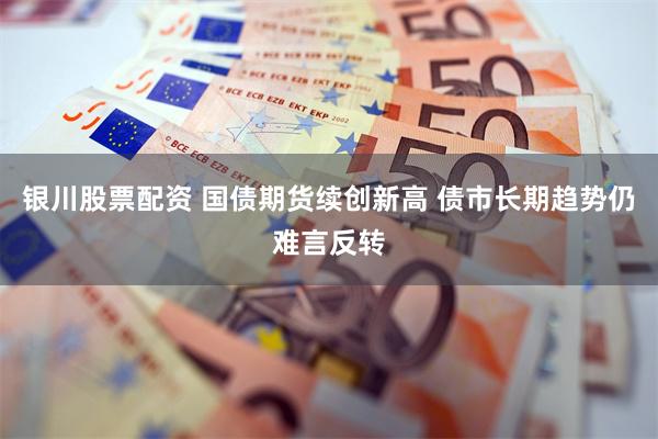 银川股票配资 国债期货续创新高 债市长期趋势仍难言反转