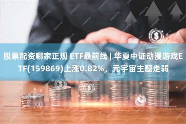 股票配资哪家正规 ETF最前线 | 华夏中证动漫游戏ETF(159869)上涨0.82%，元宇宙主题走弱