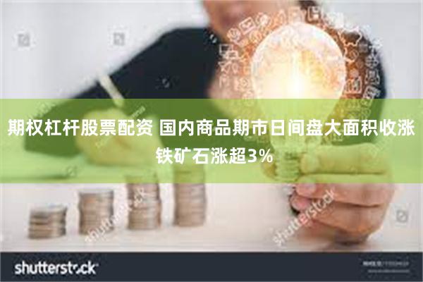 期权杠杆股票配资 国内商品期市日间盘大面积收涨 铁矿石涨超3%