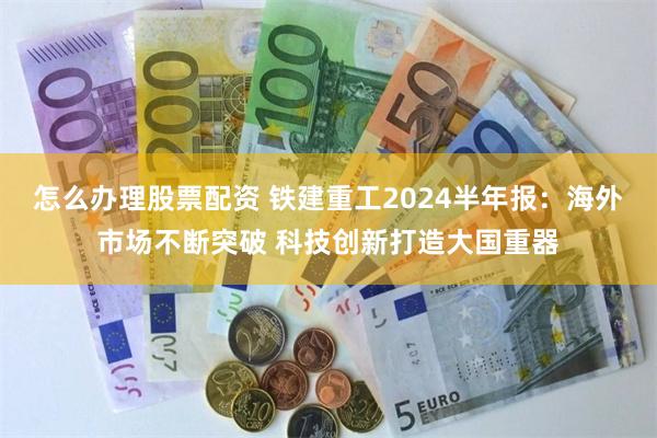 怎么办理股票配资 铁建重工2024半年报：海外市场不断突破 科技创新打造大国重器