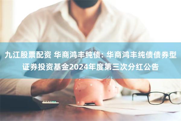 九江股票配资 华商鸿丰纯债: 华商鸿丰纯债债券型证券投资基金2024年度第三次分红公告