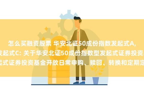 怎么买融资股票 华安北证50成份指数发起式A,华安北证50成份指数发起式C: 关于华安北证50成份指数型发起式证券投资基金开放日常申购、赎回、转换和定期定额投资业务公告