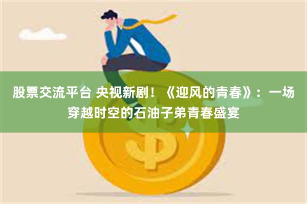 股票交流平台 央视新剧！《迎风的青春》：一场穿越时空的石油子弟青春盛宴