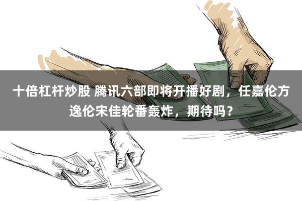 十倍杠杆炒股 腾讯六部即将开播好剧，任嘉伦方逸伦宋佳轮番轰炸，期待吗？