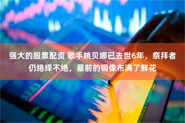 强大的股票配资 歌手姚贝娜已去世6年，祭拜者仍络绎不绝，墓前的铜像布满了鲜花