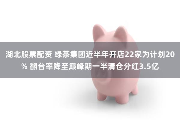 湖北股票配资 绿茶集团近半年开店22家为计划20% 翻台率降至巅峰期一半清仓分红3.5亿