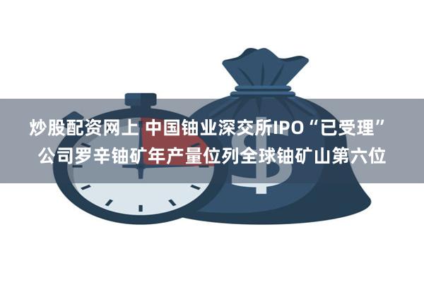 炒股配资网上 中国铀业深交所IPO“已受理” 公司罗辛铀矿年产量位列全球铀矿山第六位