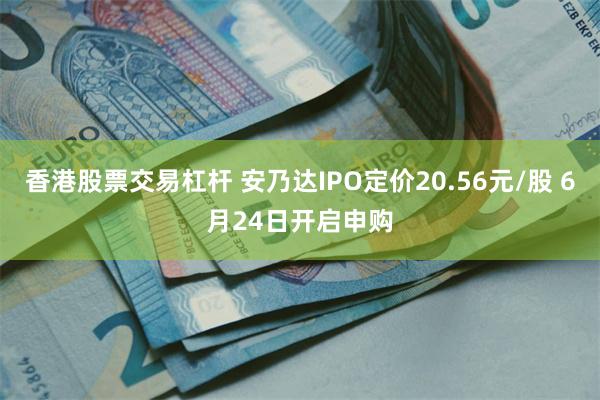 香港股票交易杠杆 安乃达IPO定价20.56元/股 6月24日开启申购