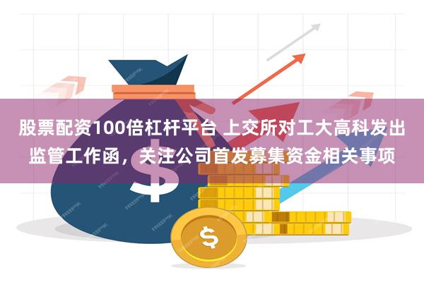 股票配资100倍杠杆平台 上交所对工大高科发出监管工作函，关注公司首发募集资金相关事项