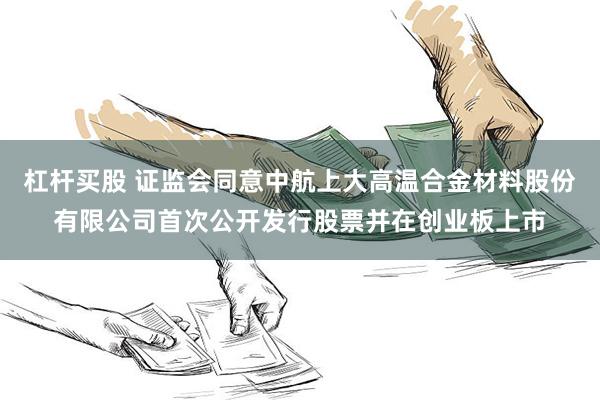 杠杆买股 证监会同意中航上大高温合金材料股份有限公司首次公开发行股票并在创业板上市