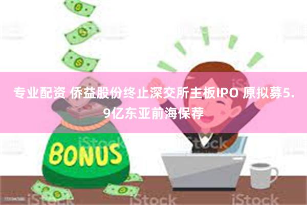 专业配资 侨益股份终止深交所主板IPO 原拟募5.9亿东亚前海保荐