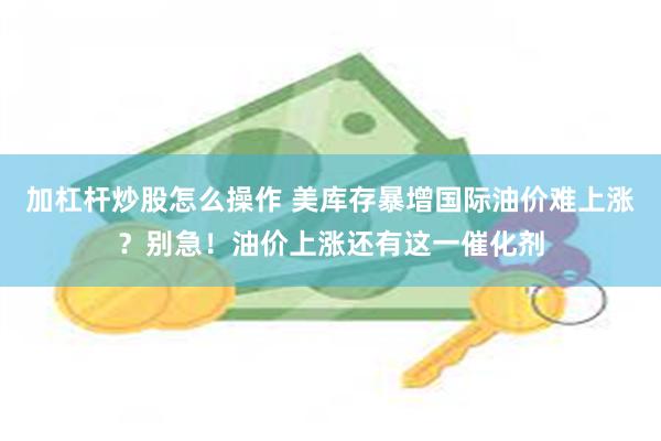 加杠杆炒股怎么操作 美库存暴增国际油价难上涨？别急！油价上涨还有这一催化剂