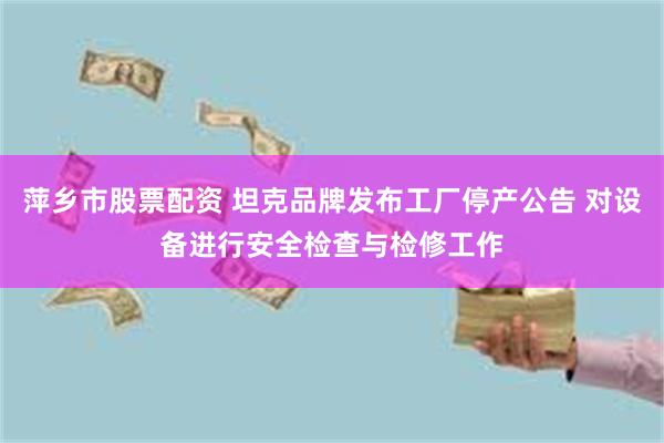 萍乡市股票配资 坦克品牌发布工厂停产公告 对设备进行安全检查与检修工作