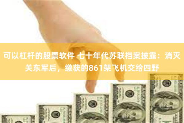 可以杠杆的股票软件 七十年代苏联档案披露：消灭关东军后，缴获的861架飞机交给四野