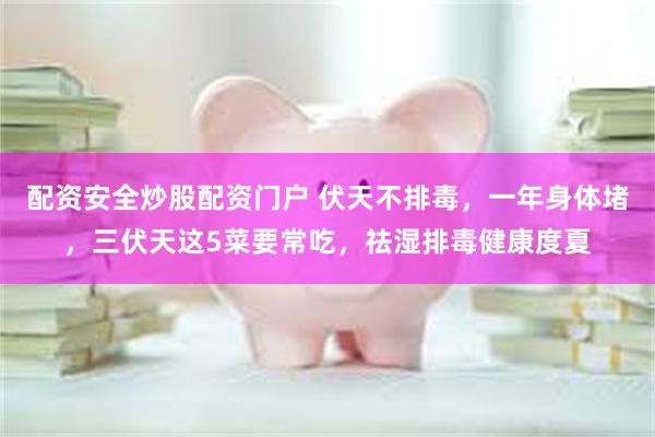 配资安全炒股配资门户 伏天不排毒，一年身体堵，三伏天这5菜要常吃，祛湿排毒健康度夏
