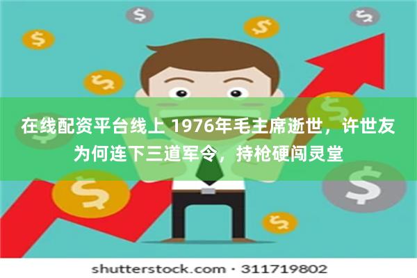 在线配资平台线上 1976年毛主席逝世，许世友为何连下三道军令，持枪硬闯灵堂