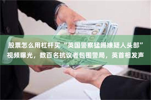 股票怎么用杠杆买 “英国警察猛踢嫌疑人头部”视频曝光，数百名抗议者包围警局，英首相发声