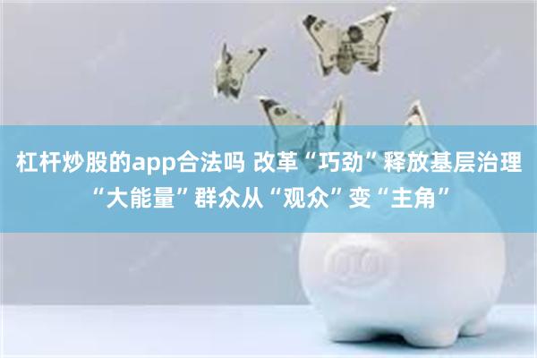 杠杆炒股的app合法吗 改革“巧劲”释放基层治理“大能量”群众从“观众”变“主角”